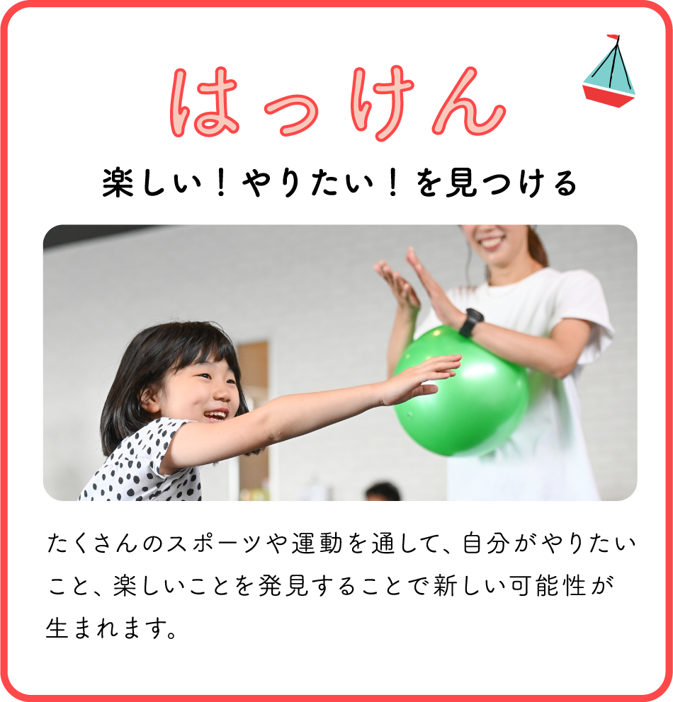 はっけん / 楽しい!やりたい!を見つける / たくさんのスポーツや運動を通して、自分がやりたいこと、楽しいことを発見することで新しい可能性が生まれます。